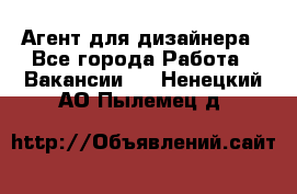 Агент для дизайнера - Все города Работа » Вакансии   . Ненецкий АО,Пылемец д.